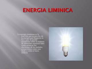 ENERGIA LIMINICAENERGIA LIMINICA
 La energía luminosa es la
fracción que se percibe de
la energía que trasporta la
luz y que se puede
manifestar sobre la materia
de diferentes maneras tales
como arrancar los
electrones de los metales,
comportarse como una
onda o como si fuera
materia
 