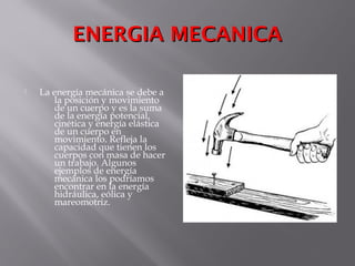 ENERGIA MECANICAENERGIA MECANICA
 La energía mecánica se debe a
la posición y movimiento
de un cuerpo y es la suma
de la energía potencial,
cinética y energía elástica
de un cuerpo en
movimiento. Refleja la
capacidad que tienen los
cuerpos con masa de hacer
un trabajo. Algunos
ejemplos de energía
mecánica los podríamos
encontrar en la energía
hidráulica, eólica y
mareomotriz.
 