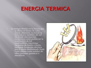 ENERGIA TERMICAENERGIA TERMICA
 La energía térmica es la fuerza que
se libera en forma de calor,
puede obtenerse mediante la
naturaleza y también del sol
mediante una reacción
exotérmica como podría ser la
combustión de los
combustibles, reacciones
nucleares de fusión o fisión,
mediante la energía eléctrica
por el efecto denominado Joule
o por ultimo como residuo de
otros procesos químicos o
mecánicos.
 