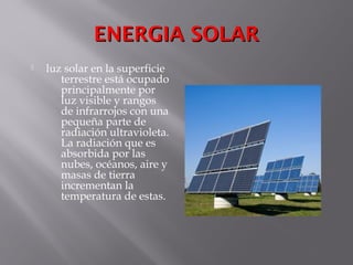 ENERGIA SOLARENERGIA SOLAR
 luz solar en la superficie
terrestre está ocupado
principalmente por
luz visible y rangos
de infrarrojos con una
pequeña parte de
radiación ultravioleta.
La radiación que es
absorbida por las
nubes, océanos, aire y
masas de tierra
incrementan la
temperatura de estas.
 