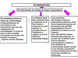 TELEMARKETING El instrumento de ventas de mayor crecimiento El marketing avanza al ritmo de la tecnología. el telemarketing se ha convertido en una herramienta cada vez más utilizada por los mercadólogos. A través de ella no sólo es posible incrementar las ventas, sino también conseguir y    explorar nuevas clientelas Los números. En Estados Unidos el telemarketing floreció a fines de la década del sesenta con la introducción del Wide AreaTelephone Service (WATS) en el interior y en el exterior Con OUT WATS, también denominado outbound, se puede usar el teléfono para envíos directos a consumidores y negocios Con IN WATS los comerciantes pueden brindar a sus clientes y prospectos números telefónicos sin costo para hacer pedidos de productos La historia local Esta actividad hizo su aparición en el Perú recién a inicios de los años ochenta. la incorporación de Telefónica al negocio, lo cual le brinda un importante empuje 