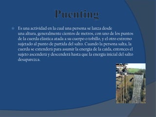  Es una actividad en la cual una persona se lanza desde
una altura, generalmente cientos de metros, con uno de los puntos
de la cuerda elástica atada a su cuerpo o tobillo, y el otro extremo
sujetado al punto de partida del salto. Cuando la persona salta, la
cuerda se extenderá para asumir la energía de la caída, entonces el
sujeto ascenderá y descenderá hasta que la energía inicial del salto
desaparezca.
 