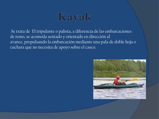 Se trata de El tripulante o palista, a diferencia de las embarcaciones
de remo, se acomoda sentado y orientado en dirección al
avance, propulsando la embarcación mediante una pala de doble hoja o
cuchara que no necesita de apoyo sobre el casco.
 