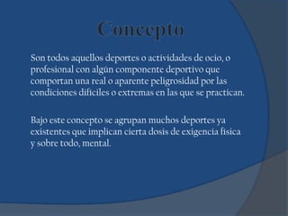 Son todos aquellos deportes o actividades de ocio, o
profesional con algún componente deportivo que
comportan una real o aparente peligrosidad por las
condiciones difíciles o extremas en las que se practican.
Bajo este concepto se agrupan muchos deportes ya
existentes que implican cierta dosis de exigencia física
y sobre todo, mental.
 