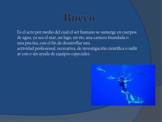 Es el acto por medio del cual el ser humano se sumerge en cuerpos
de agua, ya sea el mar, un lago, un río, una cantera Inundada o
una piscina, con el fin de desarrollar una
actividad profesional, recreativa, de investigación científica o milit
ar con o sin ayuda de equipos especiales.
 
