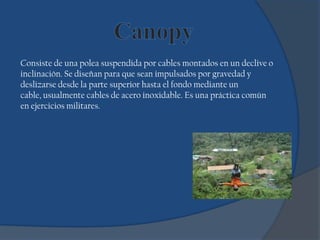Consiste de una polea suspendida por cables montados en un declive o
inclinación. Se diseñan para que sean impulsados por gravedad y
deslizarse desde la parte superior hasta el fondo mediante un
cable, usualmente cables de acero inoxidable. Es una práctica común
en ejercicios militares.
 