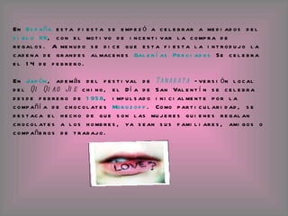 En  España  esta fiesta se empezó a celebrar a mediados del  siglo XX , con el motivo de incentivar la compra de regalos. A menudo se dice que esta fiesta la introdujo la cadena de grandes almacenes  Galerías Preciados  Se celebra el 14 de febrero.  En  Japón , además del festival de  Tanabata  —versión local del  Qi Qiao Jie  chino, el Día de San Valentín se celebra desde febrero de  1958 , impulsado inicialmente por la compañía de chocolates  Morozoff . Como particularidad, se destaca el hecho de que son las mujeres quienes regalan chocolates a los hombres, ya sean sus familiares, amigos o compañeros de trabajo.  