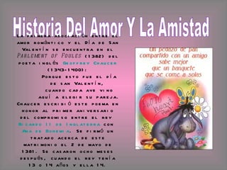 Historia Del Amor Y La Amistad La primera asociación entre el amor romántico y el Día de San Valentín se encuentra en el  Parlement of Foules  (1382) del poeta inglés  Geoffrey Chaucer  (1343-1400): Porque esto fue el día de san Valentín,  cuando cada ave vino aquí a elegir su pareja.  Chaucer escribió este poema en honor al primer aniversario del compromiso entre el rey  Ricardo II de Inglaterra  con  Ana de Bohemia . Se firmó un tratado acerca de este matrimonio el 2 de mayo de 1381. Se casaron ocho meses después, cuando el rey tenía 13 o 14 años y ella 14. 