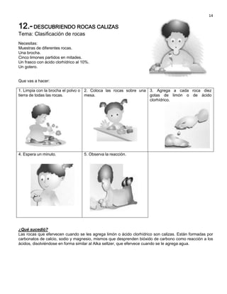 14

12.- DESCUBRIENDO ROCAS CALIZAS
Tema: Clasificación de rocas
Necesitas:
Muestras de diferentes rocas.
Una brocha.
Cinco limones partidos en mitades.
Un frasco con ácido clorhídrico al 10%.
Un gotero.


Que vas a hacer:

1. Limpia con la brocha el polvo o 2. Coloca las rocas sobre una 3. Agrega a cada roca diez
tierra de todas las rocas.         mesa.                         gotas de limón o de ácido
                                                                 clorhídrico.




4. Espera un minuto.                5. Observa la reacción.




¿Qué sucedió?
Las rocas que efervecen cuando se les agrega limón o ácido clorhídrico son calizas. Están formadas por
carbonatos de calcio, sodio y magnesio, mismos que desprenden bióxido de carbono como reacción a los
ácidos, disolviéndose en forma similar al Alka seltzer, que efervece cuando se le agrega agua.
 