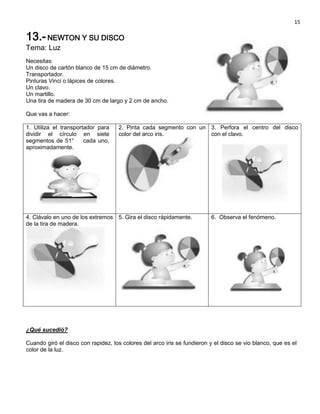 15

13.- NEWTON Y SU DISCO
Tema: Luz
Necesitas:
Un disco de cartón blanco de 15 cm de diámetro.
Transportador.
Pinturas Vinci o lápices de colores.
Un clavo.
Un martillo.
Una tira de madera de 30 cm de largo y 2 cm de ancho.

Que vas a hacer:

1. Utiliza el transportador para    2. Pinta cada segmento con un 3. Perfora el centro del disco
dividir el círculo en siete         color del arco iris.          con el clavo.
segmentos de 51°       cada uno,
aproximadamente.




4. Clávalo en uno de los extremos 5. Gira el disco rápidamente.          6. Observa el fenómeno.
de la tira de madera.




¿Qué sucedió?

Cuando giró el disco con rapidez, los colores del arco iris se fundieron y el disco se vio blanco, que es el
color de la luz.
 