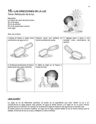 17

15.- LAS DIRECCIONES DE LA LUZ
Tema: Refracción de la luz.
Necesitas:
Un frasco de vidrio de boca ancha.
20 ml de agua.
20 ml de alcohol.
20 ml de aceite para cocinar.
Una regla.


Que vas a hacer:

1.Inclina el frasco y vierte cinco 2.Ahora vacía con lentitud la 3. Agrega poco a poco y con
centímetros de agua en él.         misma cantidad de aceite.     cuidado cinco centímetros de
                                                                 alcohol.




4. Endereza lentamente el frasco, 5. Mete la regla en el frasco y
observarás tres capas distintas.  mírala de lado.




¿Qué sucedió?

La regla se ve de diferentes tamaños. El aceite es el ingrediente que más “dobla” la luz y en
consecuencia la regla parece más grande. El agua la dobla menos y la regla se ve un poco menos
grande que en el alcohol. En cambio en el alcohol la regla se observa casi igual que su tamaño real.
Si metes ahora una cuchara metálica, en lugar de la regla, podrás doblar la luz al mismo tiempo que la
reflejas. Entonces la luz se cruza y reflejará tu rostro invertido.
 