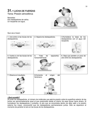 33

31.- LUCHA DE FUERZAS
Tema: Presión atmosférica
Necesitas:
Dos destapadores de caños.
Un recipiente con agua.




Que vas a hacer:

1. Une entre sí las bocas de los    2. Separa los destapadores.          3.Humedece la base de los
destapadores.                                                            destapadores con el agua del
                                                                         recipiente




4. Vuelve a unir las bocas de los   5.    Trata    de     separarlos     6. Deja que penetre un poco de
destapadores.                       horizontalmente.                     aire entre los destapadores.




7. Observa el resultado.            8.Comenta      el    origen    del
                                    fenómeno




¿Qué sucedió?
Al juntar los destapadores, el número de moléculas que ejercía presión sobre la superficie exterior de las
bocas era aproximadamente igual al que presionaba desde el interior de esas bocas hacia afuera. Al
humedecer los destapadores y juntarlos, el aire que se encontraba dentro de ellos salió y la presión
externa fue mayor, provocando que los destapadores permanecieran juntos. Sólo se separaron al
momento de penetrar el aire en las bocas de los destapadores.
 