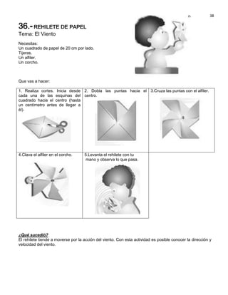 38

36.- REHILETE DE PAPEL
Tema: El Viento
Necesitas:
Un cuadrado de papel de 20 cm por lado.
Tijeras.
Un alfiler.
Un corcho.



Que vas a hacer:

1. Realiza cortes. Inicia desde 2. Dobla las puntas hacia el 3.Cruza las puntas con el alfiler.
cada una de las esquinas del centro.
cuadrado hacia el centro (hasta
un centímetro antes de llegar a
él).




4.Clava el alfiler en el corcho.    5.Levanta el rehilete con tu
                                     mano y observa lo que pasa.




¿Qué sucedió?
El rehilete tiende a moverse por la acción del viento. Con esta actividad es posible conocer la dirección y
velocidad del viento.
 