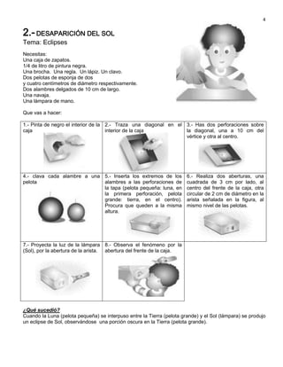 4

2.- DESAPARICIÓN DEL SOL
Tema: Eclipses
Necesitas:
Una caja de zapatos.
1/4 de litro de pintura negra.
Una brocha. Una regla. Un lápiz. Un clavo.
Dos pelotas de esponja de dos
y cuatro centímetros de diámetro respectivamente.
Dos alambres delgados de 10 cm de largo.
Una navaja.
Una lámpara de mano.

Que vas a hacer:

1.- Pinta de negro el interior de la 2.- Traza una diagonal en el 3.- Has dos perforaciones sobre
caja                                 interior de la caja          la diagonal, una a 10 cm del
                                                                  vértice y otra al centro.




4.- clava cada alambre a una 5.- Inserta los extremos de los           6.- Realiza dos aberturas, una
pelota                       alambres a las perforaciones de           cuadrada de 3 cm por lado, al
                             la tapa (pelota pequeña: luna, en         centro del frente de la caja, otra
                             la primera perforación, pelota            circular de 2 cm de diámetro en la
                             grande: tierra, en el centro).            arista señalada en la figura, al
                             Procura que queden a la misma             mismo nivel de las pelotas.
                             altura.




7.- Proyecta la luz de la lámpara 8.- Observa el fenómeno por la
(Sol), por la abertura de la arista. abertura del frente de la caja.




¿Qué sucedió?
Cuando la Luna (pelota pequeña) se interpuso entre la Tierra (pelota grande) y el Sol (lámpara) se produjo
un eclipse de Sol, observándose una porción oscura en la Tierra (pelota grande).
 