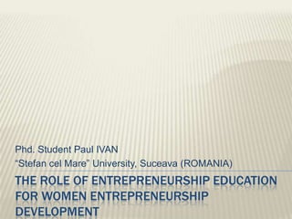 Phd. Student Paul IVAN
“Stefan cel Mare” University, Suceava (ROMANIA)
THE ROLE OF ENTREPRENEURSHIP EDUCATION
FOR WOMEN ENTREPRENEURSHIP
DEVELOPMENT
 