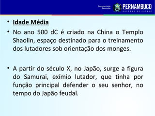 • Idade Média
• No ano 500 dC é criado na China o Templo
Shaolin, espaço destinado para o treinamento
dos lutadores sob orientação dos monges.
• A partir do século X, no Japão, surge a figura
do Samurai, exímio lutador, que tinha por
função principal defender o seu senhor, no
tempo do Japão feudal.
 