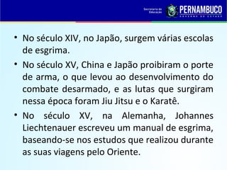 • No século XIV, no Japão, surgem várias escolas
de esgrima.
• No século XV, China e Japão proibiram o porte
de arma, o que levou ao desenvolvimento do
combate desarmado, e as lutas que surgiram
nessa época foram Jiu Jitsu e o Karatê.
• No século XV, na Alemanha, Johannes
Liechtenauer escreveu um manual de esgrima,
baseando-se nos estudos que realizou durante
as suas viagens pelo Oriente.
 