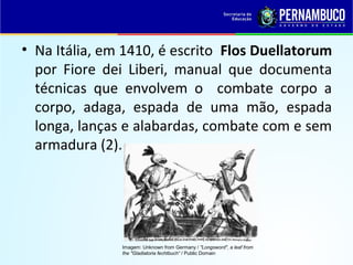 • Na Itália, em 1410, é escrito Flos Duellatorum
por Fiore dei Liberi, manual que documenta
técnicas que envolvem o combate corpo a
corpo, adaga, espada de uma mão, espada
longa, lanças e alabardas, combate com e sem
armadura (2).
Imagem: Unknown from Germany / "Longsword", a leaf from
the "Gladiatoria fechtbuch“ / Public Domain
 
