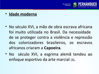 • Idade moderna
• No século XVI, a mão de obra escrava africana
foi muito utilizada no Brasil. Da necessidade
de se proteger contra a violência e repressão
dos colonizadores brasileiros, os escravos
africanos criaram a Capoeira.
• No século XVI, a esgrima alemã tendeu ao
enfoque esportivo da arte marcial (3).
 