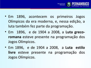 • Em 1896, acontecem os primeiros Jogos
Olímpicos da era moderna, e, nessa edição, a
luta também fez parte da programação.
• Em 1896, e de 1904 a 2008, a Luta greco-
romana esteve presente na programação dos
Jogos Olímpicos.
• Em 1896, e de 1904 a 2008, a Luta estilo
livre esteve presente na programação dos
Jogos Olímpicos.
 