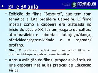 • 2ª e 3ª aula
• Exibição do filme “Besouro”, que tem com
temática a luta brasileira Capoeira. O filme
mostra como a capoeira era praticada no
início do século XX, faz um resgate da cultura
afro-brasileira e aborda a luta/jogo/dança,
afetividade/agressividade e o sagrado/
profano.
• Obs.: O professor poderá usar um outro filme ou
documentário que aborde a mesma temática.
• Após a exibição do filme, propor a vivência da
luta capoeira nas aulas práticas de Educação
Física.
 