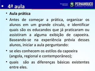 • 4ª aula
• Aula prática
• Antes de começar a prática, organizar os
alunos em um grande círculo, e identificar
quais são os educandos que já praticaram ou
assistiram a alguma exibição de capoeira.
Baseando-se na experiência prévia desses
alunos, iniciar a aula perguntando:
• se eles conhecem os estilos da capoeira
(angola, regional e contemporâneo);
• quais são as diferenças básicas existentes
entre eles.
 