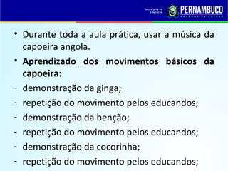 • Durante toda a aula prática, usar a música da
capoeira angola.
• Aprendizado dos movimentos básicos da
capoeira:
- demonstração da ginga;
- repetição do movimento pelos educandos;
- demonstração da benção;
- repetição do movimento pelos educandos;
- demonstração da cocorinha;
- repetição do movimento pelos educandos;
 