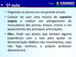 • 5ª aula
• Organizar os alunos em um grande círculo.
• Colocar no som uma música de capoeira
angola e realizar um alongamento da
musculatura das pernas, braços, tronco e um
aquecimento das principais articulações .
• Obs.: Pedir aos alunos que tenham alguma
experiência com a luta para ajudar na
demonstração didática dos movimentos, caso
não haja nenhum, o próprio professor
demonstrará.
 