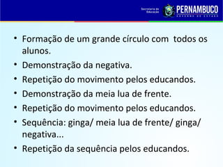 • Formação de um grande círculo com todos os
alunos.
• Demonstração da negativa.
• Repetição do movimento pelos educandos.
• Demonstração da meia lua de frente.
• Repetição do movimento pelos educandos.
• Sequência: ginga/ meia lua de frente/ ginga/
negativa...
• Repetição da sequência pelos educandos.
 