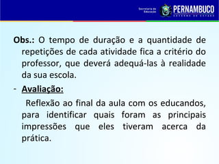 Obs.: O tempo de duração e a quantidade de
repetições de cada atividade fica a critério do
professor, que deverá adequá-las à realidade
da sua escola.
- Avaliação:
Reflexão ao final da aula com os educandos,
para identificar quais foram as principais
impressões que eles tiveram acerca da
prática.
 