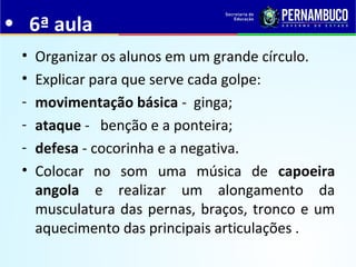 • 6ª aula
• Organizar os alunos em um grande círculo.
• Explicar para que serve cada golpe:
- movimentação básica - ginga;
- ataque - benção e a ponteira;
- defesa - cocorinha e a negativa.
• Colocar no som uma música de capoeira
angola e realizar um alongamento da
musculatura das pernas, braços, tronco e um
aquecimento das principais articulações .
 