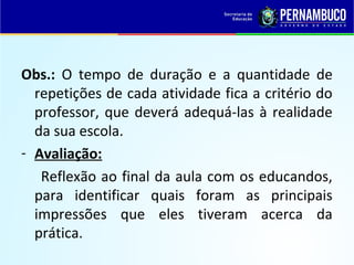 Obs.: O tempo de duração e a quantidade de
repetições de cada atividade fica a critério do
professor, que deverá adequá-las à realidade
da sua escola.
- Avaliação:
Reflexão ao final da aula com os educandos,
para identificar quais foram as principais
impressões que eles tiveram acerca da
prática.
 