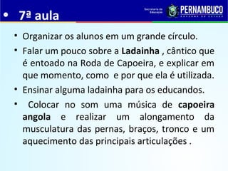 • 7ª aula
• Organizar os alunos em um grande círculo.
• Falar um pouco sobre a Ladainha , cântico que
é entoado na Roda de Capoeira, e explicar em
que momento, como e por que ela é utilizada.
• Ensinar alguma ladainha para os educandos.
• Colocar no som uma música de capoeira
angola e realizar um alongamento da
musculatura das pernas, braços, tronco e um
aquecimento das principais articulações .
 
