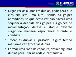 • Organizar os alunos em duplas, pedir para que
eles simulem uma luta usando os golpes
aprendidos, só que dessa vez não haverá uma
sequência definida dos golpes. Os golpes de
movimentação, defesa e ataque deverão
surgir de maneira espontânea durante o
combate.
• Trocar as duplas e, passado algum tempo
mais uma vez, trocar as duplas.
• Formar uma roda de capoeira, definir algumas
duplas para lutar na roda e, cantando a
 