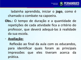ladainha aprendida, iniciar o jogo, como é
chamado o combate na capoeira.
Obs.: O tempo de duração e a quantidade de
repetições de cada atividade fica a critério do
professor, que deverá adequá-las à realidade
da sua escola.
- Avaliação:
Reflexão ao final da aula com os educandos,
para identificar quais foram as principais
impressões que eles tiveram acerca da
prática.
 
