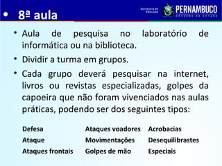 • 8ª aula
• Aula de pesquisa no laboratório de
informática ou na biblioteca.
• Dividir a turma em grupos.
• Cada grupo deverá pesquisar na internet,
livros ou revistas especializadas, golpes da
capoeira que não foram vivenciados nas aulas
práticas, podendo ser dos seguintes tipos:
Defesa Ataques voadores Acrobacias
Ataque Movimentações Desequilibrastes
Ataques frontais Golpes de mão Especiais
 