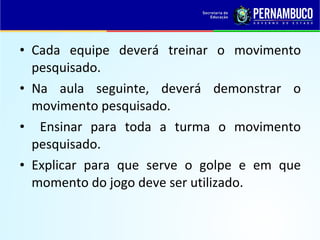 • Cada equipe deverá treinar o movimento
pesquisado.
• Na aula seguinte, deverá demonstrar o
movimento pesquisado.
• Ensinar para toda a turma o movimento
pesquisado.
• Explicar para que serve o golpe e em que
momento do jogo deve ser utilizado.
 