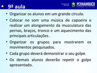 • 9ª aula
• Organizar os alunos em um grande círculo.
• Colocar no som uma música de capoeira e
realizar um alongamento da musculatura das
pernas, braços, tronco e um aquecimento das
principais articulações .
• Organizar os grupos para mostrarem os
movimentos pesquisados.
• Cada grupo deverá demonstrar o seu golpe.
• Os demais alunos deverão repetir o golpe
apresentado.
 