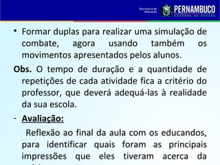 • Formar duplas para realizar uma simulação de
combate, agora usando também os
movimentos apresentados pelos alunos.
Obs. O tempo de duração e a quantidade de
repetições de cada atividade fica a critério do
professor, que deverá adequá-las à realidade
da sua escola.
- Avaliação:
Reflexão ao final da aula com os educandos,
para identificar quais foram as principais
impressões que eles tiveram acerca da
 