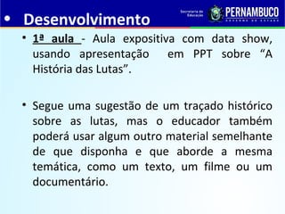 • Desenvolvimento
• 1ª aula - Aula expositiva com data show,
usando apresentação em PPT sobre “A
História das Lutas”.
• Segue uma sugestão de um traçado histórico
sobre as lutas, mas o educador também
poderá usar algum outro material semelhante
de que disponha e que aborde a mesma
temática, como um texto, um filme ou um
documentário.
 