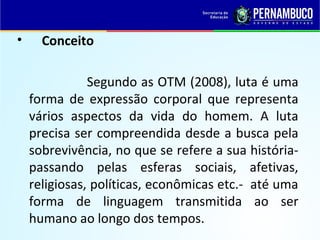 • Conceito
Segundo as OTM (2008), luta é uma
forma de expressão corporal que representa
vários aspectos da vida do homem. A luta
precisa ser compreendida desde a busca pela
sobrevivência, no que se refere a sua história-
passando pelas esferas sociais, afetivas,
religiosas, políticas, econômicas etc.- até uma
forma de linguagem transmitida ao ser
humano ao longo dos tempos.
 