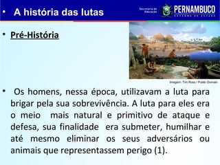 • Pré-História
• Os homens, nessa época, utilizavam a luta para
brigar pela sua sobrevivência. A luta para eles era
o meio mais natural e primitivo de ataque e
defesa, sua finalidade era submeter, humilhar e
até mesmo eliminar os seus adversários ou
animais que representassem perigo (1).
• A história das lutas
Imagem: Tim Ross / Public Domain
 