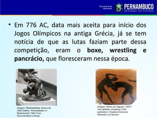 • Em 776 AC, data mais aceita para início dos
Jogos Olímpicos na antiga Grécia, já se tem
notícia de que as lutas faziam parte dessa
competição, eram o boxe, wrestling e
pancrácio, que floresceram nessa época.
Imagem: MatthiasKabel, Acervo de
Uffizi Gallery / Pankratiasten im
Bodenkampf / GNU Free
Documentation License
Imagem: Marie-Lan Nguyen / 2007 /
Two athletes competing in the
pankration / Creative Commons
Attribution 2.5 Generic
 