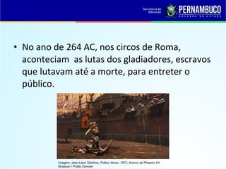 • No ano de 264 AC, nos circos de Roma,
aconteciam as lutas dos gladiadores, escravos
que lutavam até a morte, para entreter o
público.
Imagem: Jean-Léon Gérôme, Pollice Verso, 1872, Acervo de Phoenix Art
Museum / Public Domain
 