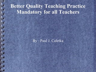 Better Quality Teaching Practice
Mandatory for all Teachers
By : Paul J. Caletka
 