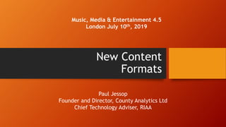 New Content
Formats
Music, Media & Entertainment 4.5
London July 10th, 2019
Paul Jessop
Founder and Director, County Analytics Ltd
Chief Technology Adviser, RIAA
 