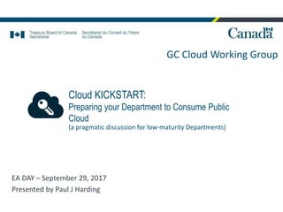 GC Cloud Working Group
PJH
Cloud KICKSTART:
Preparing your Department to Consume Public
Cloud
EA DAY – September 29, 2017
Presented by Paul J Harding
(a pragmatic discussion for low-maturity Departments)
 