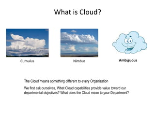 What is Cloud?
AmbiguousCumulus Nimbus
The Cloud means something different to every Organization
We first ask ourselves, What Cloud capabilities provide value toward our
departmental objectives? What does the Cloud mean to your Department?
What is Cloud?
 