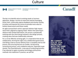 15
Culture
The key is to identify value to existing needs or business
objectives, design a service to meet that need by leveraging
Cloud, then, continually capture feedback and monitor activity
to evolve and improve the service to provide more value to
holistic Government and Citizen needs.
An agile service/client-centric approach delivers high-impact
value that’s aligned to ongoing needs. Rather than planning in
advance with limited information, the service is perpetually
evolving with the client being involved in the design process,
creating value that was traditionally unknown.
For us to be effective at being agile, it is imperative that we are
collaborative, forming the right cross-collaborative governance,
and taking a look at service delivery from a complete end-to-end
process. But ensuring that we are nimble, not bound by
conventional process, and, enabled to execute. Especially to get
started. The Cloud demands a new way of conducting business.
If we attempt to apply innovative technology and business
methods into traditional IT practice, we will fail.
 