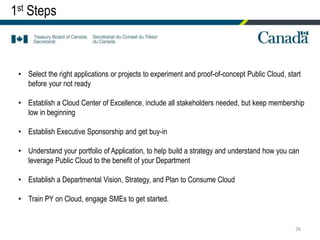 26
• Select the right applications or projects to experiment and proof-of-concept Public Cloud, start
before your not ready
• Establish a Cloud Center of Excellence, include all stakeholders needed, but keep membership
low in beginning
• Establish Executive Sponsorship and get buy-in
• Understand your portfolio of Application, to help build a strategy and understand how you can
leverage Public Cloud to the benefit of your Department
• Establish a Departmental Vision, Strategy, and Plan to Consume Cloud
• Train PY on Cloud, engage SMEs to get started.
1st Steps
 